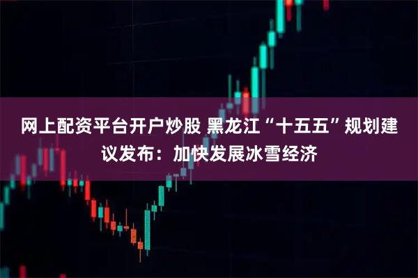 网上配资平台开户炒股 黑龙江“十五五”规划建议发布：加快发展冰雪经济