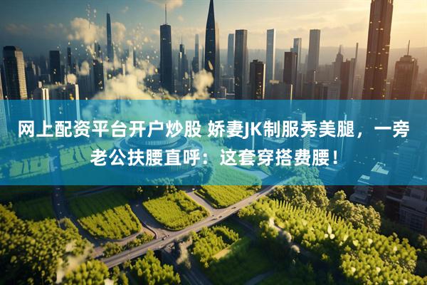 网上配资平台开户炒股 娇妻JK制服秀美腿，一旁老公扶腰直呼：这套穿搭费腰！