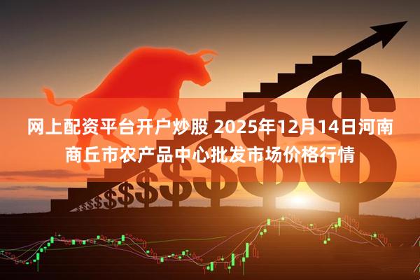 网上配资平台开户炒股 2025年12月14日河南商丘市农产品中心批发市场价格行情