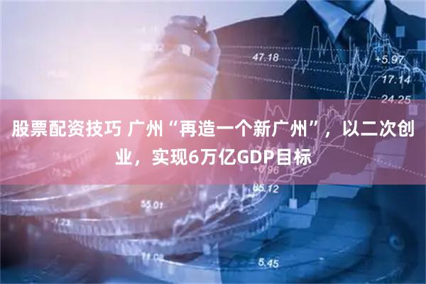 股票配资技巧 广州“再造一个新广州”，以二次创业，实现6万亿GDP目标