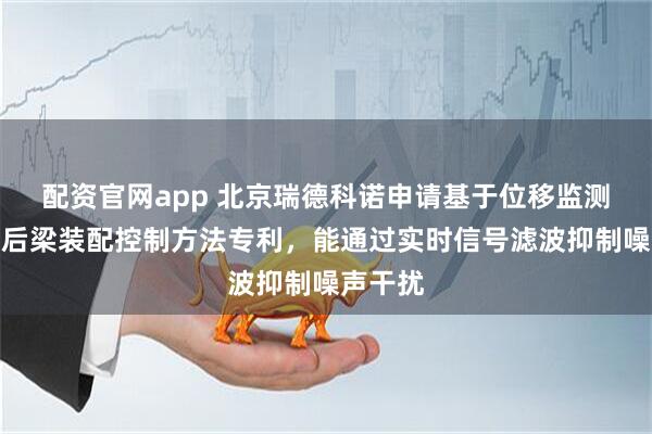 配资官网app 北京瑞德科诺申请基于位移监测的机箱后梁装配控制方法专利，能通过实时信号滤波抑制噪声干扰