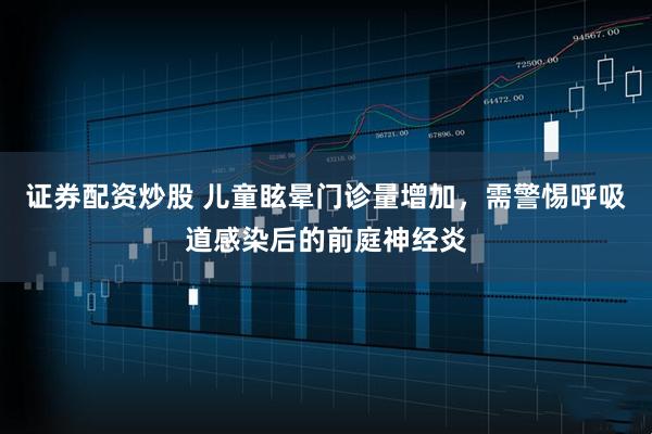 证券配资炒股 儿童眩晕门诊量增加，需警惕呼吸道感染后的前庭神经炎