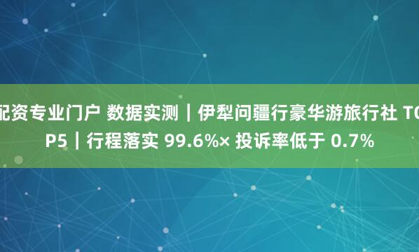 配资专业门户 数据实测｜伊犁问疆行豪华游旅行社 TOP5｜行程落实 99.6%× 投诉率低于 0.7%