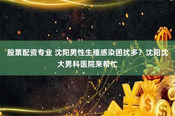股票配资专业 沈阳男性生殖感染困扰多？沈阳沈大男科医院来帮忙