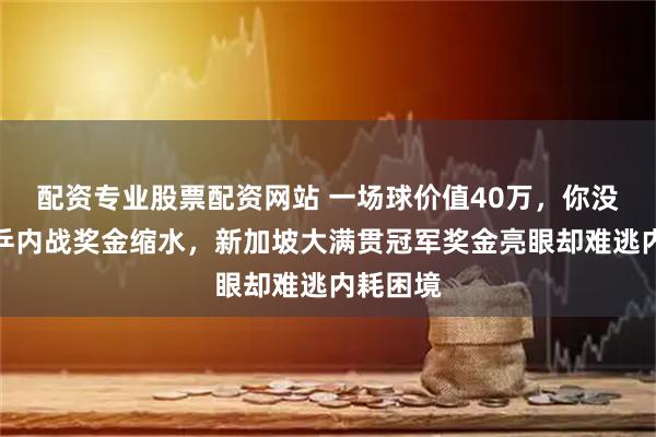 配资专业股票配资网站 一场球价值40万，你没听错国乒内战奖金缩水，新加坡大满贯冠军奖金亮眼却难逃内耗困境