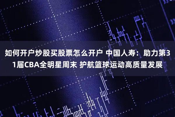 如何开户炒股买股票怎么开户 中国人寿：助力第31届CBA全明星周末 护航篮球运动高质量发展