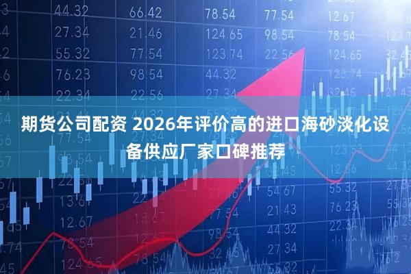 期货公司配资 2026年评价高的进口海砂淡化设备供应厂家口碑推荐