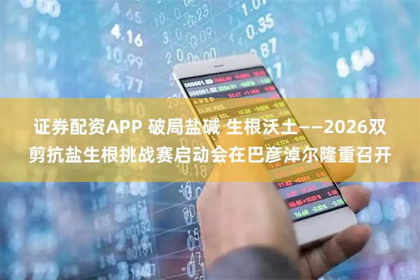 证券配资APP 破局盐碱 生根沃土——2026双剪抗盐生根挑战赛启动会在巴彦淖尔隆重召开