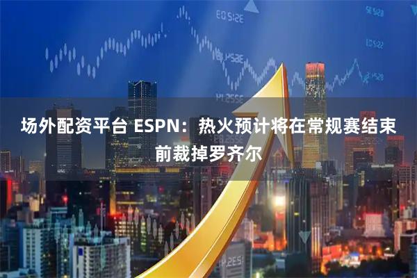 场外配资平台 ESPN：热火预计将在常规赛结束前裁掉罗齐尔