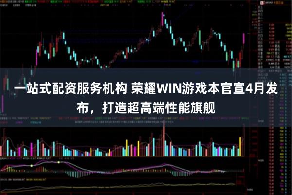 一站式配资服务机构 荣耀WIN游戏本官宣4月发布，打造超高端性能旗舰