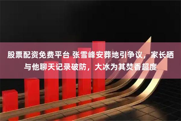 股票配资免费平台 张雪峰安葬地引争议，家长晒与他聊天记录破防，大冰为其焚香超度