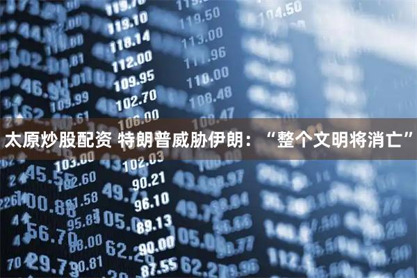 太原炒股配资 特朗普威胁伊朗：“整个文明将消亡”