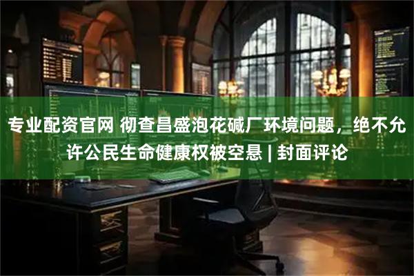 专业配资官网 彻查昌盛泡花碱厂环境问题，绝不允许公民生命健康权被空悬 | 封面评论