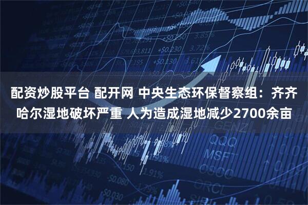 配资炒股平台 配开网 中央生态环保督察组：齐齐哈尔湿地破坏严重 人为造成湿地减少2700余亩