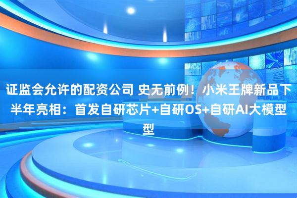证监会允许的配资公司 史无前例!小米王牌新品下半年亮相:首发自研芯片+自研OS+自研AI大模型