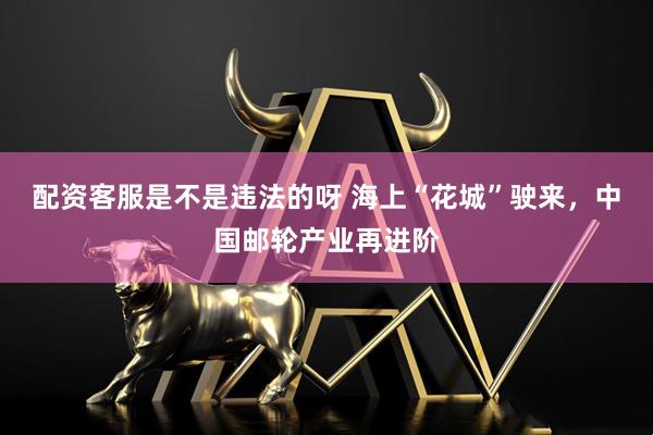 配资客服是不是违法的呀 海上“花城”驶来，中国邮轮产业再进阶