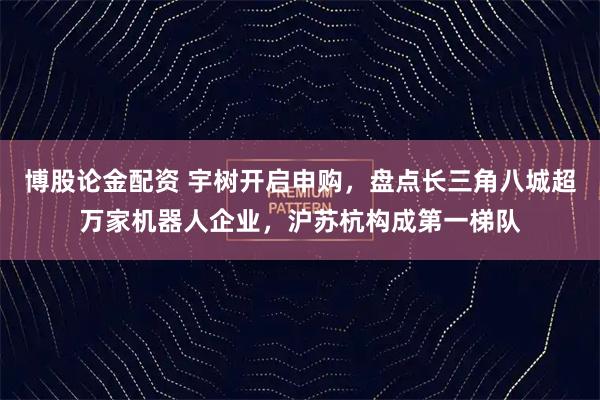 博股论金配资 宇树开启申购，盘点长三角八城超万家机器人企业，沪苏杭构成第一梯队
