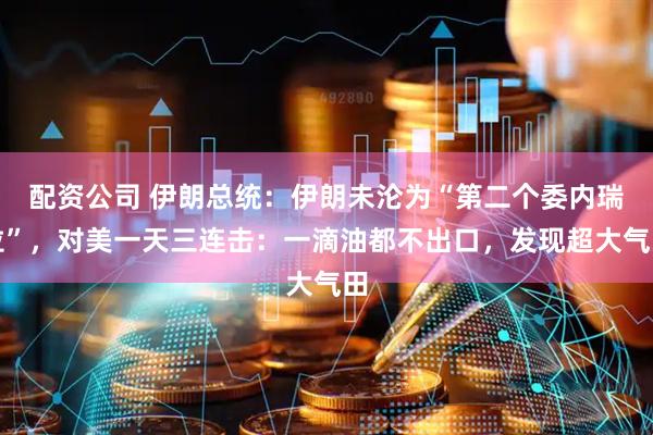 配资公司 伊朗总统：伊朗未沦为“第二个委内瑞拉”，对美一天三连击：一滴油都不出口，发现超大气田